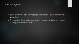 Poeiras Vegetais 
 São comuns em processos industriais que envolvem 
vegetais. 
 É prejudicial a saúde, podendo causar problemas como 
a bagaçose e bissinose. 
 