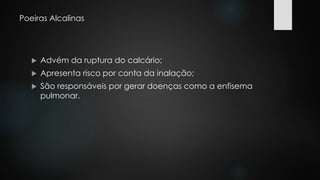 Poeiras Alcalinas 
 Advém da ruptura do calcário; 
 Apresenta risco por conta da inalação; 
 São responsáveis por gerar doenças como a enfisema 
pulmonar. 
 