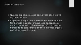 Poeiras Incomodas 
 Quando a poeira interage com outros agentes que 
agridem a saúde; 
 Os problemas que causam a saúde são decorrentes 
também da inalação; em que logo após poderá 
comprometer todo o sistema respiratório e quando 
transportada pelo sangue alcança os outros órgãos, 
prejudicando-os também. 
 