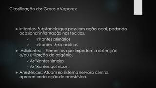 Classificação dos Gases e Vapores: 
 Irritantes: Substancia que possuem ação local, podendo 
ocasionar inflamação nos tecidos. 
 Irritantes primários 
 Irritantes Secundários 
 Asfixiantes: Elementos que impedem a obtenção 
e/ou utilização do oxigênio. 
 Asfixiantes simples 
 Asfixiantes químicos 
 Anestésicos: Atuam no sistema nervoso central, 
apresentando ação de anestésico. 
 