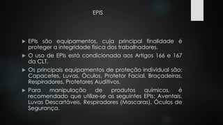 EPIS 
 EPIs são equipamentos, cuja principal finalidade é 
proteger a integridade física dos trabalhadores. 
 O uso de EPIs está condicionada aos Artigos 166 e 167 
da CLT. 
 Os principais equipamentos de proteção individual são: 
Capacetes, Luvas, Óculos, Protetor Facial, Braçadeiras, 
Respiradores, Protetores Auditivos. 
 Para manipulação de produtos químicos, é 
recomendado que utilize-se as seguintes EPIs: Aventais, 
Luvas Descartáveis, Respiradores (Mascaras), Óculos de 
Segurança. 
 
