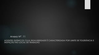 Anexo N°. 11 
AGENTES QUÍMICOS CUJA INSALUBRIDADE É CARACTERIZADA POR LIMITE DE TOLERÂNCIA E 
INSPEÇÃO NO LOCAL DE TRABALHO 
 