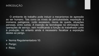 INTRODUÇÃO 
O ambiente de trabalho pode induzir a mecanismos de agressão 
ao ser humano. Tais como os níveis de periculosidade, exposição a 
inúmeros patógenos, ruído excessivo, riscos de queda, situações 
penosas, entre outras. A inserção de tecnologias na otimização das 
operações de serviço, vem modificando a função do trabalhador junto 
à produção, no entanto ainda é necessário fiscalizar a exposição 
destes ao perigo. 
 Norma Regulamentadora 10: 
 Perigo; 
 Risco. 
 