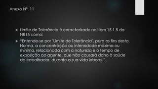 Anexo N°. 11 
 Limite de Tolerância é caracterizado no item 15.1.5 da 
NR15 como: 
 “Entende-se por "Limite de Tolerância", para os fins desta 
Norma, a concentração ou intensidade máxima ou 
mínima, relacionada com a natureza e o tempo de 
exposição ao agente, que não causará dano à saúde 
do trabalhador, durante a sua vida laboral.” 
 