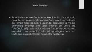 Valor Máximo 
 Se o limite de tolerância estabelecido for ultrapassado 
durante um período de exposição, porém no restante 
do tempo ficar abaixo, e quando calculada a média 
aritmética tivermos um valor inferior ao Limite de 
Tolerância (LT); este valor não será considerado como 
excedido. No entanto, esta ultrapassagem tem um 
limite que é estabelecido pelo Fator de Desvio. 
 