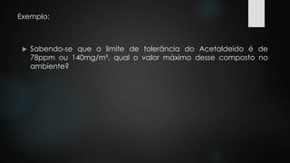 Exemplo: 
 Sabendo-se que o limite de tolerância do Acetaldeído é de 
78ppm ou 140mg/m³, qual o valor máximo desse composto no 
ambiente? 
 