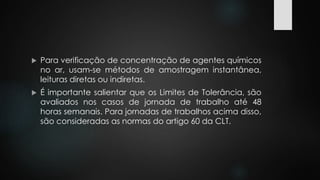  Para verificação de concentração de agentes químicos 
no ar, usam-se métodos de amostragem instantânea, 
leituras diretas ou indiretas. 
 É importante salientar que os Limites de Tolerância, são 
avaliados nos casos de jornada de trabalho até 48 
horas semanais. Para jornadas de trabalhos acima disso, 
são consideradas as normas do artigo 60 da CLT. 
 