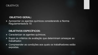 OBJETIVOS 
OBJETIVO GERAL: 
 Apresentar os agentes químicos considerando a Norma 
Regulamentadora 15 
OBJETIVOS ESPECÍFICOS: 
 Caracterizar os agentes químicos; 
 Expor os critérios de avaliação que determinam ameaças ao 
trabalhador; 
 Compreender as condições aos quais os trabalhadores estão 
expostas. 
 