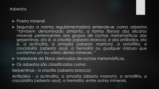 Asbestos 
 Poeira mineral; 
 Segundo a norma regulamentadora entende-se como asbestos 
“também denominado amianto, a forma fibrosa dos silicatos 
minerais pertencentes aos grupos de rochas metamórficas das 
serpentinas, isto é, a crisotila (asbesto branco), e dos anfibólios, isto 
é, a actinolita, a amosita (asbesto marrom), a antofilita, a 
crocidolita (asbesto azul), a tremolita ou qualquer mistura que 
contenha um ou vários destes minerais; ” 
 Variedade de fibras derivadas de rochas metamórficas. 
 Os asbestos são classificados como: 
Serpentinas - a crisotila (asbesto branco); 
Anfibólios - a actinolita, a amosita (abesto marrom), a antofilita, a 
crocidolita (asbesto azul), a tremolita, entre outros minerais. 
 