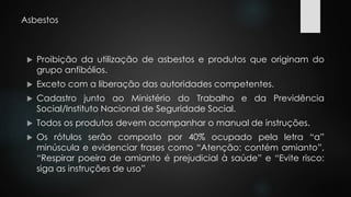 Asbestos 
 Proibição da utilização de asbestos e produtos que originam do 
grupo anfibólios. 
 Exceto com a liberação das autoridades competentes. 
 Cadastro junto ao Ministério do Trabalho e da Previdência 
Social/Instituto Nacional de Seguridade Social. 
 Todos os produtos devem acompanhar o manual de instruções. 
 Os rótulos serão composto por 40% ocupado pela letra “a” 
minúscula e evidenciar frases como “Atenção: contém amianto”, 
“Respirar poeira de amianto é prejudicial à saúde” e “Evite risco: 
siga as instruções de uso” 
 