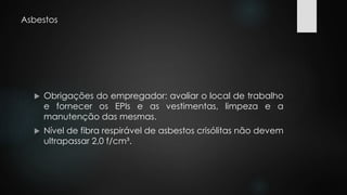 Asbestos 
 Obrigações do empregador: avaliar o local de trabalho 
e fornecer os EPIs e as vestimentas, limpeza e a 
manutenção das mesmas. 
 Nível de fibra respirável de asbestos crisólitas não devem 
ultrapassar 2,0 f/cm³. 
 