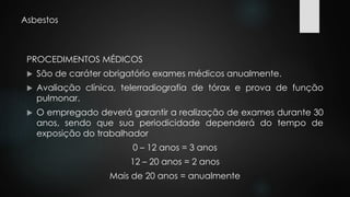 Asbestos 
PROCEDIMENTOS MÉDICOS 
 São de caráter obrigatório exames médicos anualmente. 
 Avaliação clínica, telerradiografia de tórax e prova de função 
pulmonar. 
 O empregado deverá garantir a realização de exames durante 30 
anos, sendo que sua periodicidade dependerá do tempo de 
exposição do trabalhador 
0 – 12 anos = 3 anos 
12 – 20 anos = 2 anos 
Mais de 20 anos = anualmente 
 