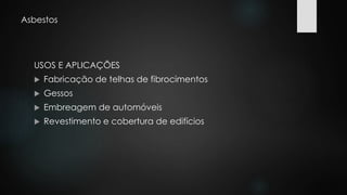 Asbestos 
USOS E APLICAÇÕES 
 Fabricação de telhas de fibrocimentos 
 Gessos 
 Embreagem de automóveis 
 Revestimento e cobertura de edifícios 
 