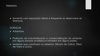 Asbestos 
 Somente com exposição direta e frequente se desenvolve as 
doenças. 
DOENÇAS 
 Asbestose 
 Proibição da industrialização e comercialização do amianto 
em alguns estados brasileiros e também em alguns países. 
 Materiais que substituem os asbestos: Silicato de Cálcio, Fibra 
de Vidro e outros. 
 