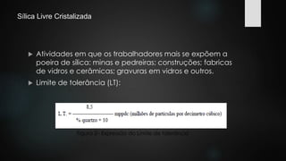 Sílica Livre Cristalizada 
 Atividades em que os trabalhadores mais se expõem a 
poeira de sílica: minas e pedreiras; construções; fabricas 
de vidros e cerâmicas; gravuras em vidros e outros. 
 Limite de tolerância (LT): 
Figura 2– Expressão do Limite de tolerância 
 