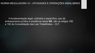 NORMA REGULADORA 15 – ATIVIDADES E OPERAÇÕES INSALUBRES 
A fundamentação legal, ordinária e específica, que dá 
embasamento jurídico à existência desta NR, são os artigos 189 
e 192 da Consolidação das Leis Trabalhistas – CLT. 
 