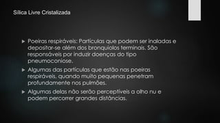 Sílica Livre Cristalizada 
 Poeiras respiráveis: Partículas que podem ser inaladas e 
depositar-se além dos bronquiolos terminais. São 
responsáveis por induzir doenças do tipo 
pneumoconiose. 
 Algumas das partículas que estão nas poeiras 
respiráveis, quando muito pequenas penetram 
profundamente nos pulmões. 
 Algumas delas não serão perceptíveis a olho nu e 
podem percorrer grandes distâncias. 
 