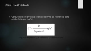 Sílica Livre Cristalizada 
 Calculo que envolve que estabelece limite de tolerância para 
poeira total, em mg/m3 : 
Figura 5– Expressão que determina a tolerância total. 
 