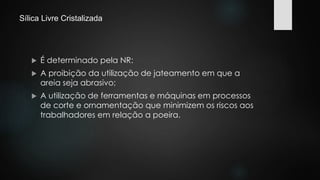 Sílica Livre Cristalizada 
 É determinado pela NR: 
 A proibição da utilização de jateamento em que a 
areia seja abrasivo; 
 A utilização de ferramentas e máquinas em processos 
de corte e ornamentação que minimizem os riscos aos 
trabalhadores em relação a poeira. 
 