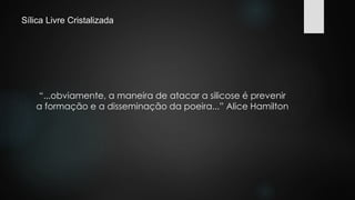 Sílica Livre Cristalizada 
“...obviamente, a maneira de atacar a silicose é prevenir 
a formação e a disseminação da poeira...” Alice Hamilton 
 