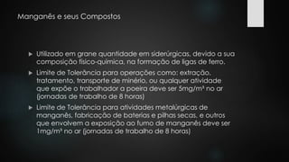 Manganês e seus Compostos 
 Utilizado em grane quantidade em siderúrgicas, devido a sua 
composição físico-química, na formação de ligas de ferro. 
 Limite de Tolerância para operações como: extração, 
tratamento, transporte de minério, ou qualquer atividade 
que expõe o trabalhador a poeira deve ser 5mg/m³ no ar 
(jornadas de trabalho de 8 horas) 
 Limite de Tolerância para atividades metalúrgicas de 
manganês, fabricação de baterias e pilhas secas, e outros 
que envolvem a exposição ao fumo de manganês deve ser 
1mg/m³ no ar (jornadas de trabalho de 8 horas) 
 