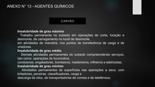 ANEXO N° 13 - AGENTES QUÍMICOS 
CARVÃO 
Insalubridade de grau máximo 
Trabalho permanente no subsolo em operações de corte, furação e 
desmonte, de carregamento no local de desmonte, 
em atividades de manobra, nos pontos de transferência de carga e de 
viradores. 
Insalubridade de grau médio 
Demais atividades permanentes do subsolo compreendendo serviços, 
tais como: operações de locomotiva, 
condutores, engatadores, bombeiros, madeireiros, trilheiros e eletricistas. 
Insalubridade de grau mínimo 
Atividades permanentes de superfícies nas operações a seco, com 
britadores, peneiras, classificadores, carga e 
descarga de silos, de transportadores de correia e de teleférreos. 
 