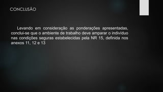 CONCLUSÃO 
Levando em consideração as ponderações apresentadas, 
conclui-se que o ambiente de trabalho deve amparar o indivíduo 
nas condições seguras estabelecidas pela NR 15, definida nos 
anexos 11, 12 e 13 
 