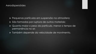 Aerodispersóides 
 Pequenas partículas em suspensão na atmosfera; 
 São formadas por ruptura de outros materiais; 
 Quanto maior o peso da partícula, menor o tempo de 
permanência no ar; 
 Também depende da velocidade de movimento. 
 
