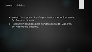 Névoa e Neblina 
 Névoa: Suas partículas são produzidas mecanicamente. 
Ex:. Tintas em sprays. 
 Neblinas: Produzidas pela condensação dos vapores. 
Ex:. Neblina de gasolina. 
 