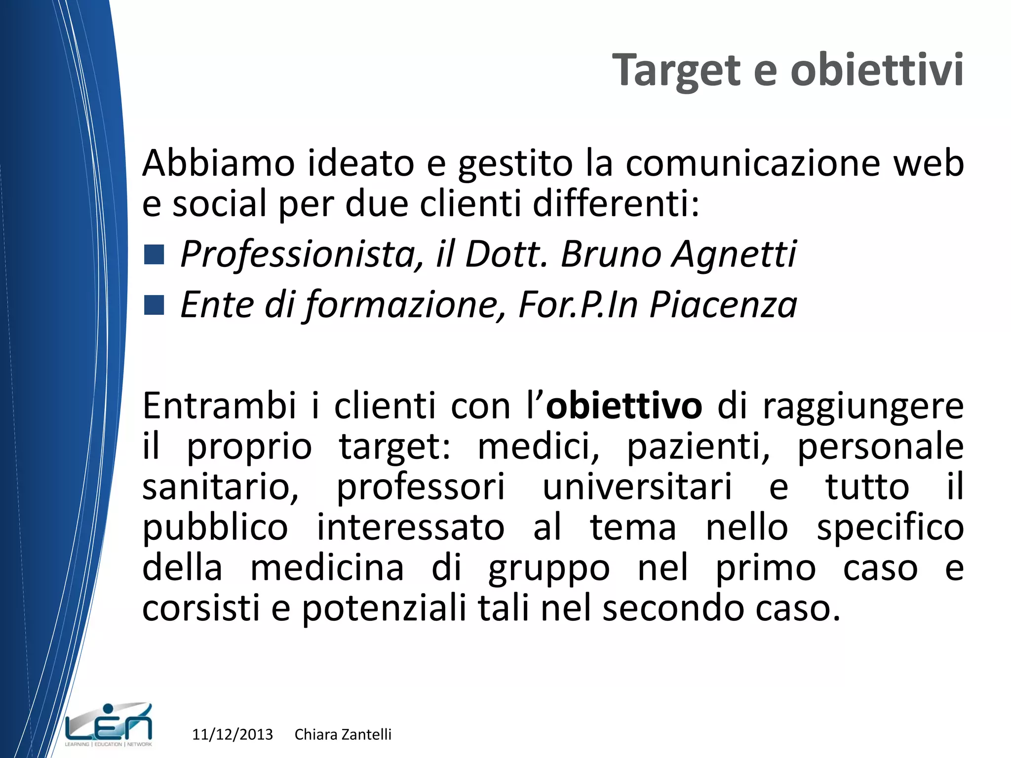 Target e obiettivi
Abbiamo ideato e gestito la comunicazione web
e social per due clienti differenti:
 Professionista, il Dott. Bruno Agnetti
 Ente di formazione, For.P.In Piacenza

Entrambi i clienti con l’obiettivo di raggiungere
il proprio target: medici, pazienti, personale
sanitario, professori universitari e tutto il
pubblico interessato al tema nello specifico
della medicina di gruppo nel primo caso e
corsisti e potenziali tali nel secondo caso.
11/12/2013

Chiara Zantelli

 