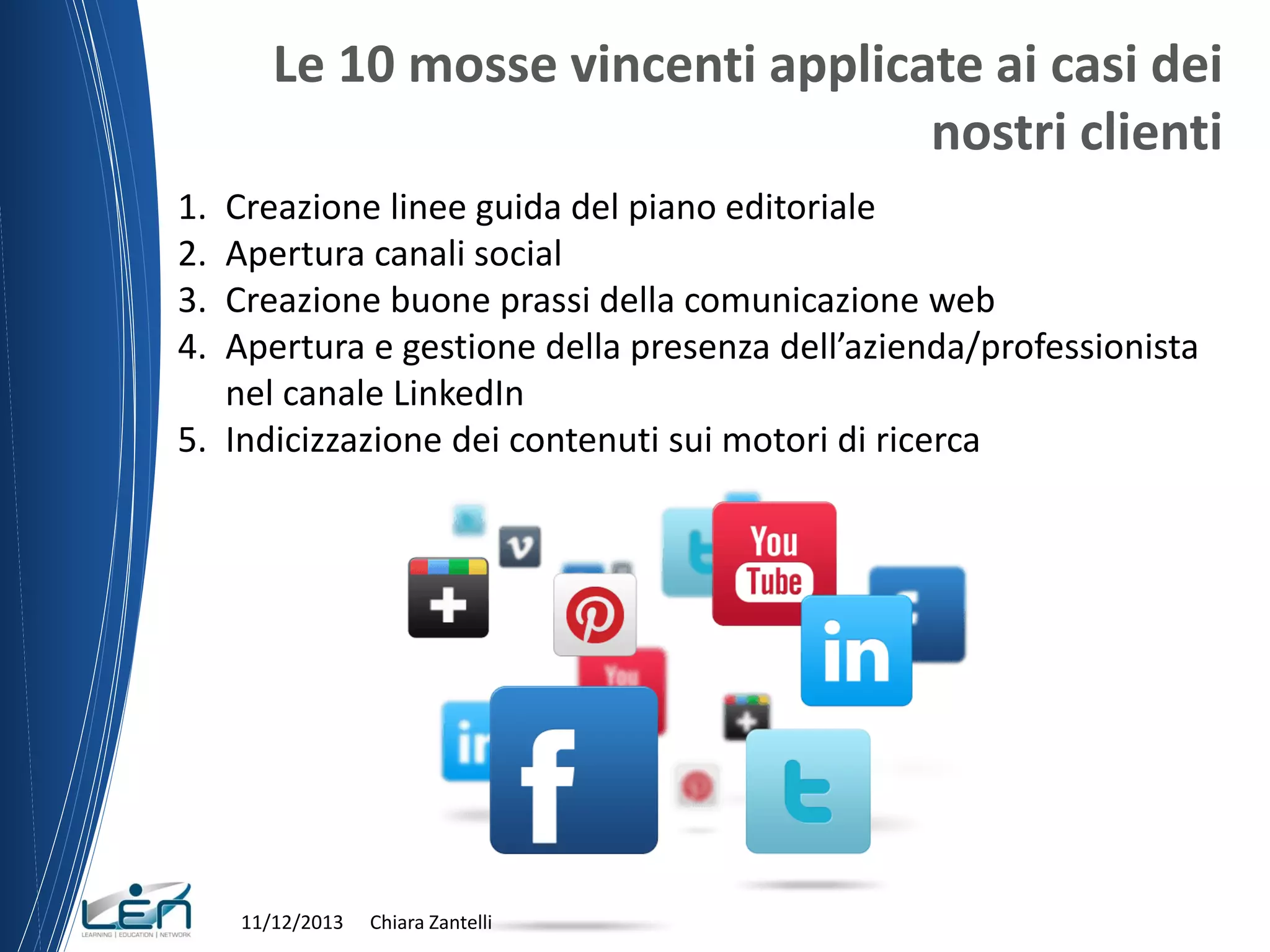 Le 10 mosse vincenti applicate ai casi dei
nostri clienti
1.
2.
3.
4.

Creazione linee guida del piano editoriale
Apertura canali social
Creazione buone prassi della comunicazione web
Apertura e gestione della presenza dell’azienda/professionista
nel canale LinkedIn
5. Indicizzazione dei contenuti sui motori di ricerca

11/12/2013

Chiara Zantelli

 