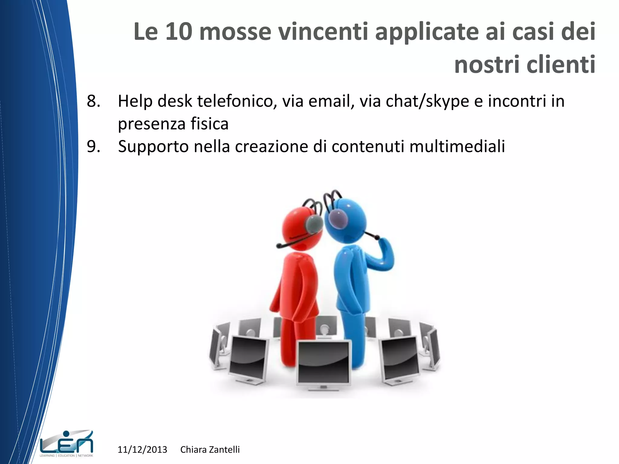 Le 10 mosse vincenti applicate ai casi dei
nostri clienti
8. Help desk telefonico, via email, via chat/skype e incontri in
presenza fisica
9. Supporto nella creazione di contenuti multimediali

11/12/2013

Chiara Zantelli

 