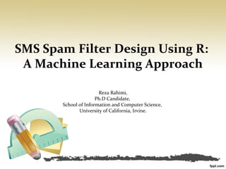 SMS Spam Filter Design Using R:
 A Machine Learning Approach

                       Reza Rahimi,
                      Ph.D Candidate,
       School of Information and Computer Science,
              University of California, Irvine.
 
