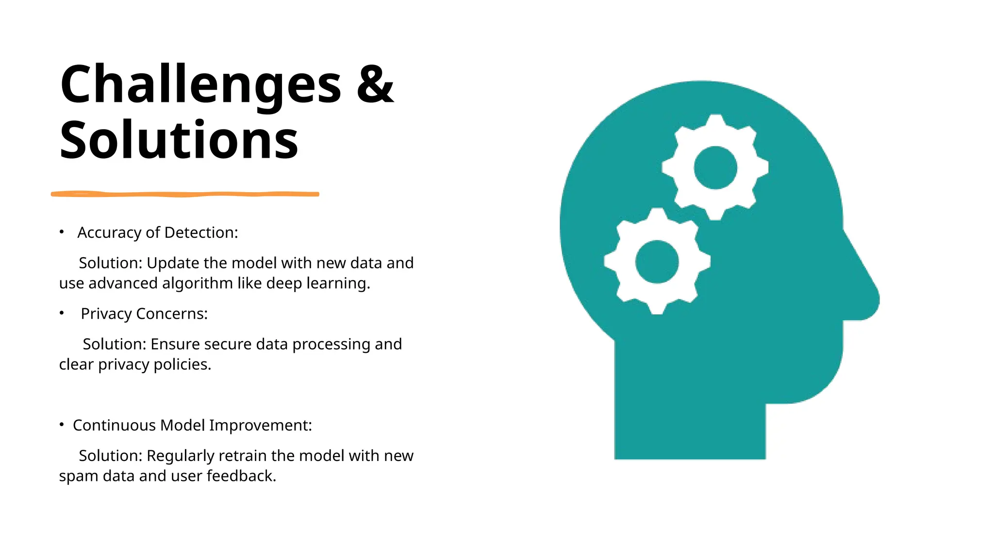 Challenges &
Solutions
• Accuracy of Detection:
Solution: Update the model with new data and
use advanced algorithm like deep learning.
• Privacy Concerns:
Solution: Ensure secure data processing and
clear privacy policies.
• Continuous Model Improvement:
Solution: Regularly retrain the model with new
spam data and user feedback.
 