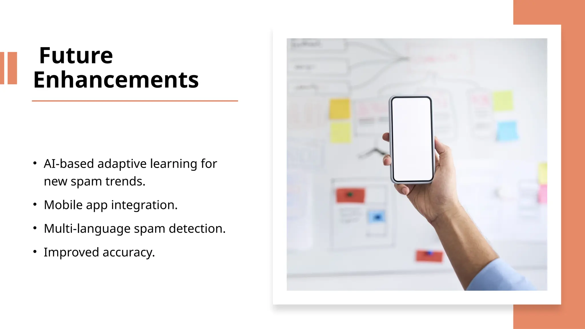 Future
Enhancements
• AI-based adaptive learning for
new spam trends.
• Mobile app integration.
• Multi-language spam detection.
• Improved accuracy.
 