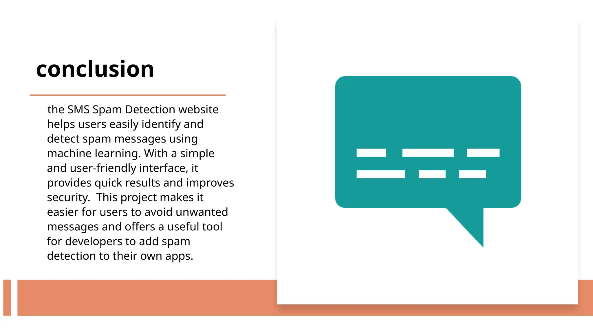 conclusion
the SMS Spam Detection website
helps users easily identify and
detect spam messages using
machine learning. With a simple
and user-friendly interface, it
provides quick results and improves
security. This project makes it
easier for users to avoid unwanted
messages and offers a useful tool
for developers to add spam
detection to their own apps.
 