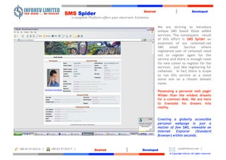     Desired|Developed SMSSpider   a complete Platform offers your electronic Existence.  We are striving to introduce unique SMS based Value added services. The consequent  result of this effort is SMS Spideran extension of our cellemail.net SMS email Service where registered user of cellemail need not to register again for the service and there is enough room for new comer to register for the services  just like registering for cellemail.  In fact there is scope to run this service as a stand alone one on a chosen domain name.  Possessing a personal web page! Wilder than the wildest dreams for a common Mob. We are here to translate his dreams into reality. Creating a globally accessible personal webpage is just a matter of few SMS, viewable on Internet Explorer (Standard Browser) within seconds.     Desired|Developed ceo@inforev.net  |  +88-02-9126217  |  +88-02-9126216  |    © Copyright Inforev. All rights reserved. 