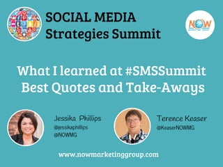 What I learned at #SMSSummit
Best Quotes and Take-Aways
Jessika Phillips
@jessikaphillips
@NOWMG
Terence Keaser
@KeaserNOWMG
www.nowmarketinggroup.com
SOCIAL MEDIA
Strategies Summit
 