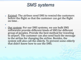 SMS systems Existed: The airlines send SMS to remind the customers before the flight so that the customer can get the flight on time .     Our system: For our SMS systems, we use bulk SMS softwareto provide different kinds of SMS for different group of peoples. Provide the best method for traveling to airport. The customer can also send back the message to the airline for changing the airline. Besides, the system will also call the elderly. To prevent some elderly that didn’t know how to use the SMS.   