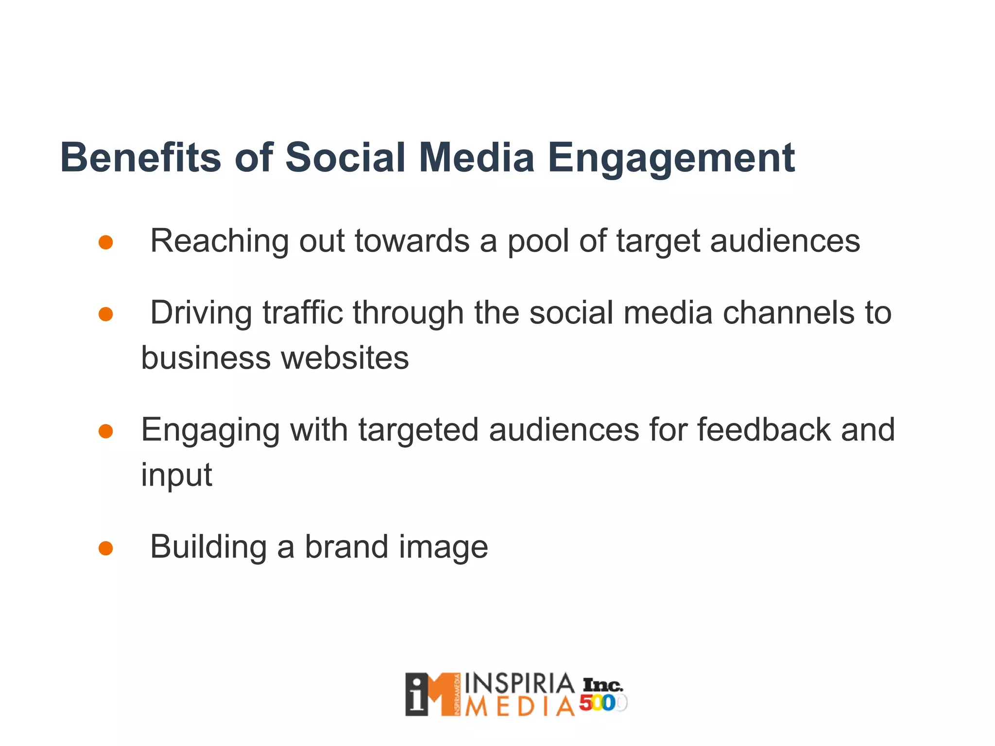 Benefits of Social Media Engagement
● Reaching out towards a pool of target audiences
● Driving traffic through the social media channels to
business websites
● Engaging with targeted audiences for feedback and
input
● Building a brand image
 