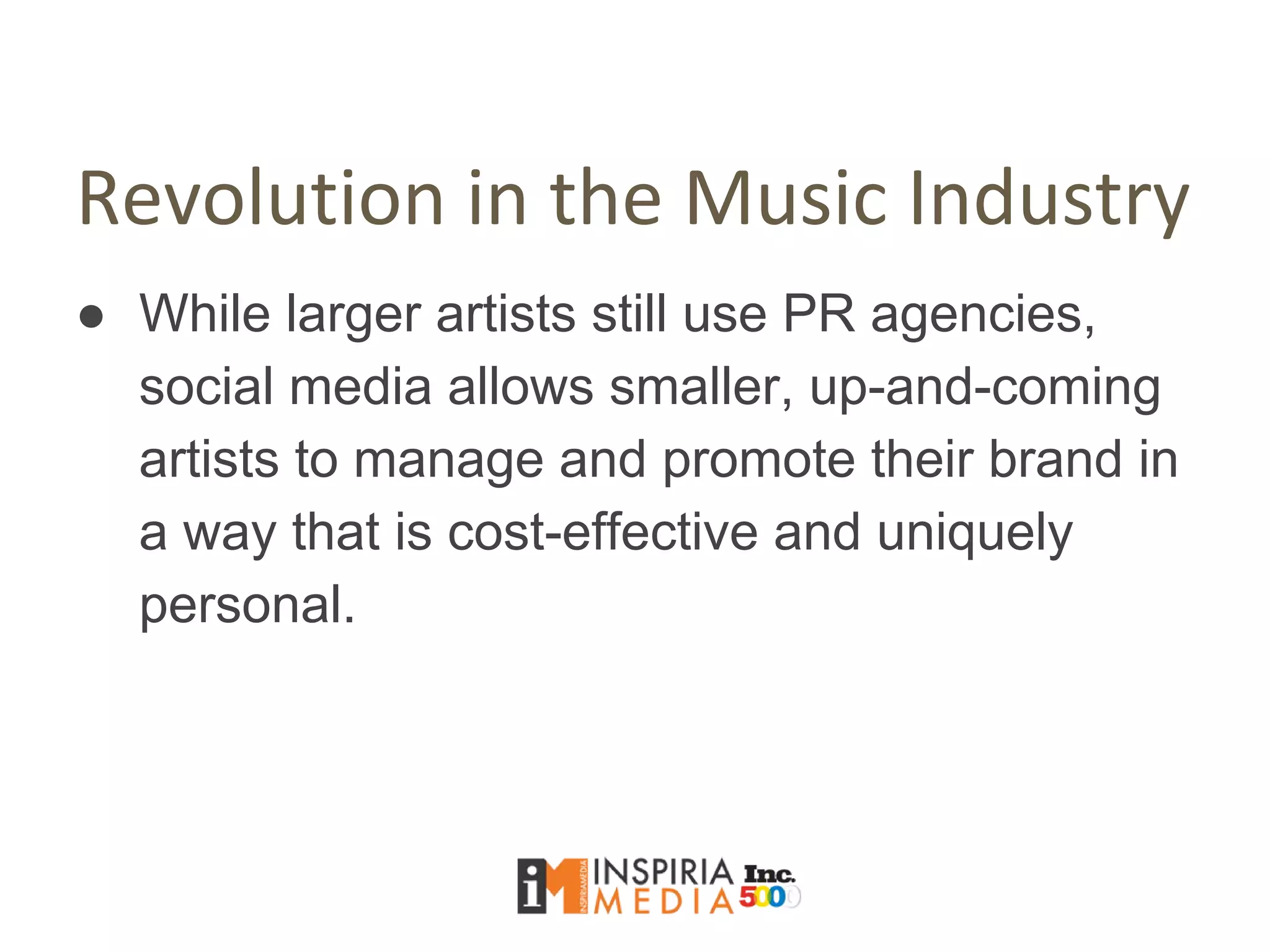 Revolution in the Music Industry
● While larger artists still use PR agencies,
social media allows smaller, up-and-coming
artists to manage and promote their brand in
a way that is cost-effective and uniquely
personal.
 