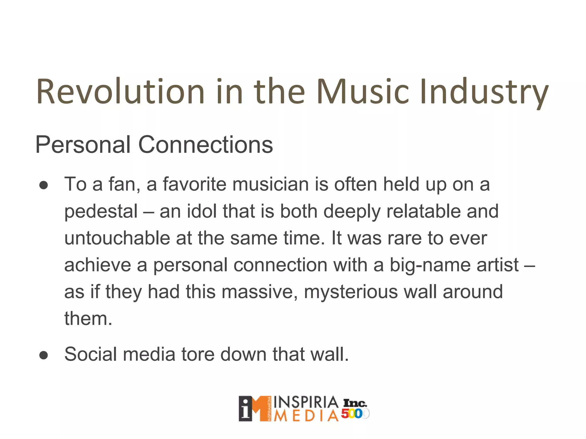 Revolution in the Music Industry
Personal Connections
● To a fan, a favorite musician is often held up on a
pedestal – an idol that is both deeply relatable and
untouchable at the same time. It was rare to ever
achieve a personal connection with a big-name artist –
as if they had this massive, mysterious wall around
them.
● Social media tore down that wall.
 