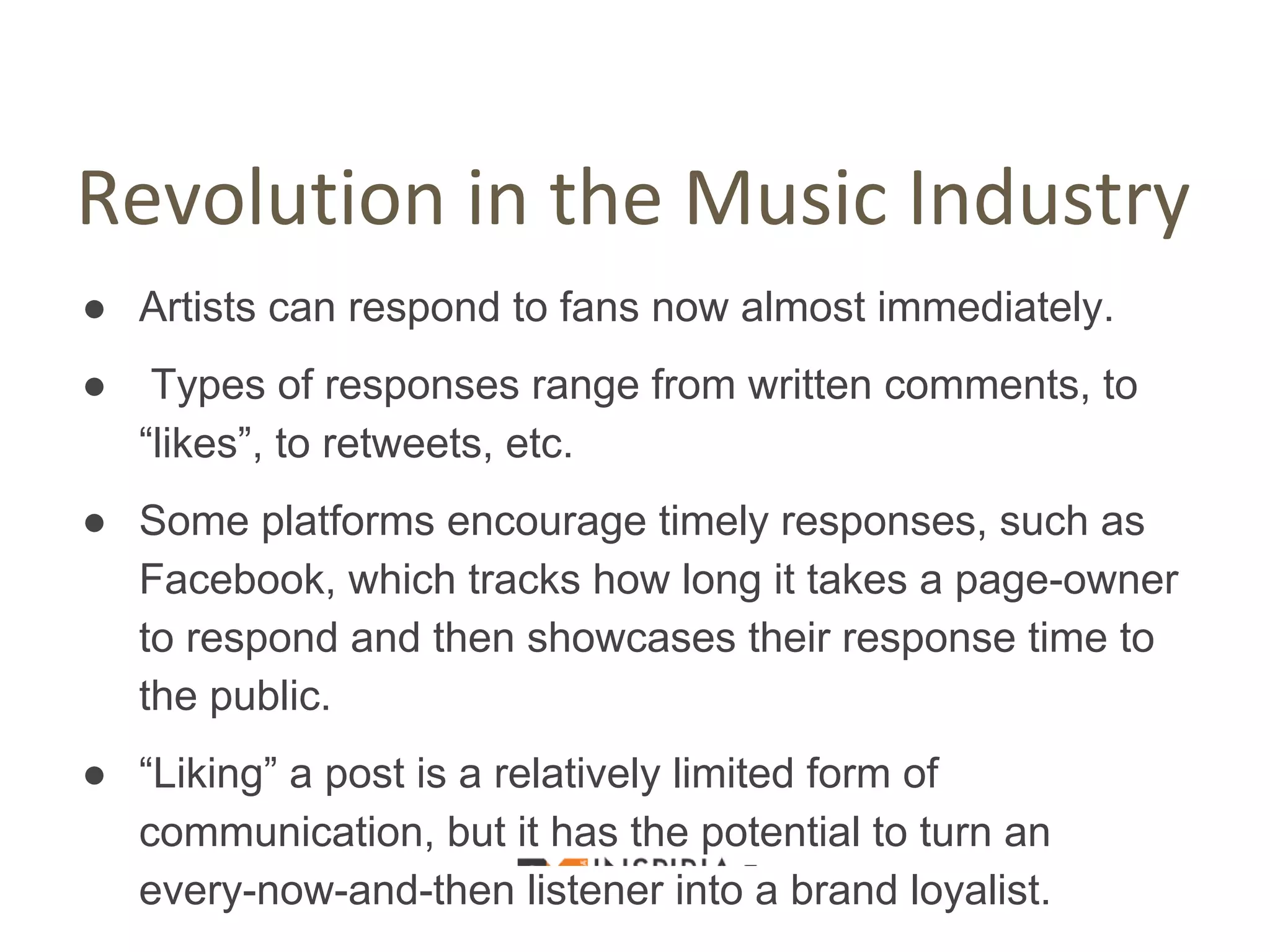 Revolution in the Music Industry
● Artists can respond to fans now almost immediately.
● Types of responses range from written comments, to
“likes”, to retweets, etc.
● Some platforms encourage timely responses, such as
Facebook, which tracks how long it takes a page-owner
to respond and then showcases their response time to
the public.
● “Liking” a post is a relatively limited form of
communication, but it has the potential to turn an
every-now-and-then listener into a brand loyalist.
 