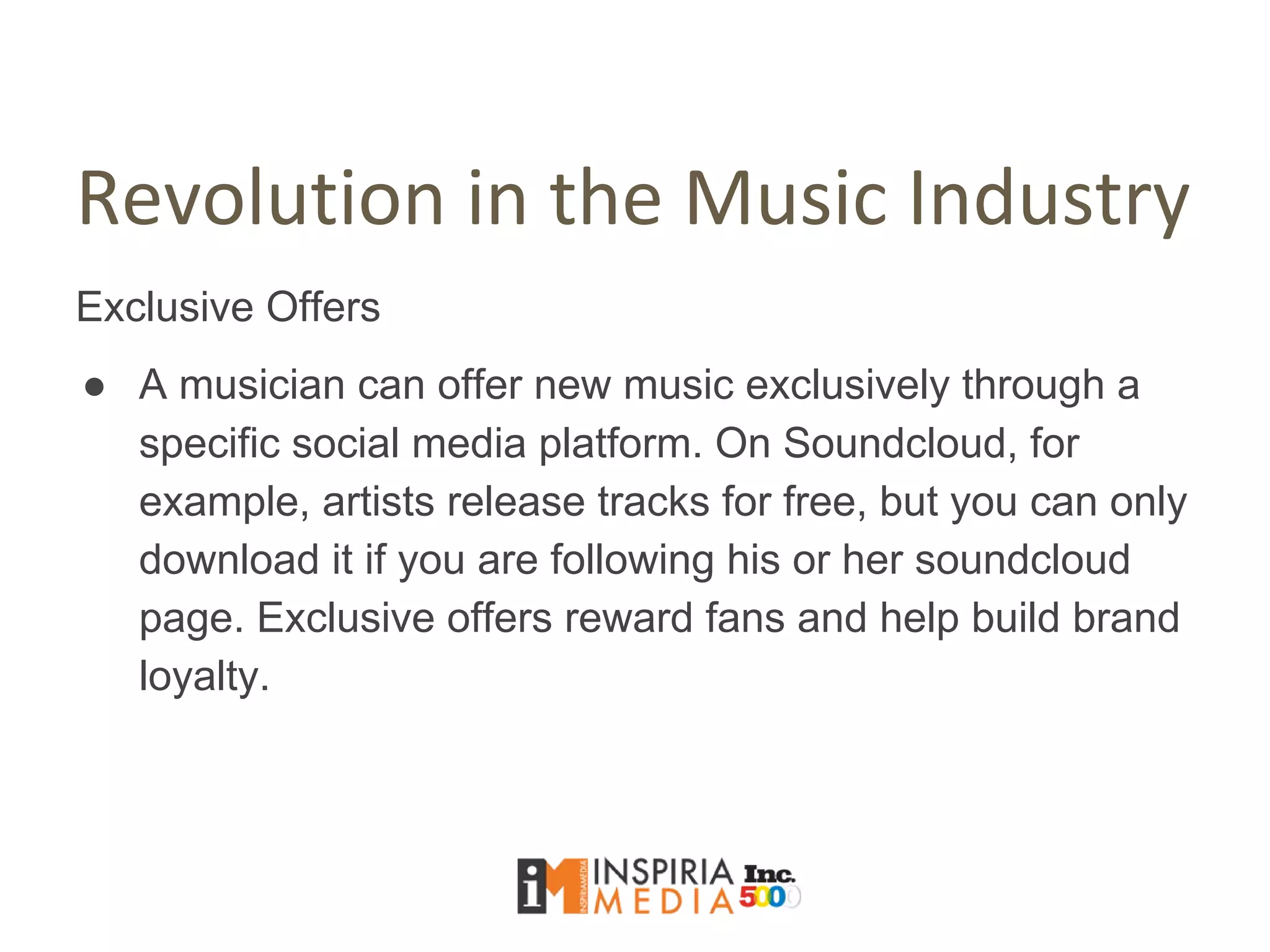 Revolution in the Music Industry
Exclusive Offers
● A musician can offer new music exclusively through a
specific social media platform. On Soundcloud, for
example, artists release tracks for free, but you can only
download it if you are following his or her soundcloud
page. Exclusive offers reward fans and help build brand
loyalty.
 