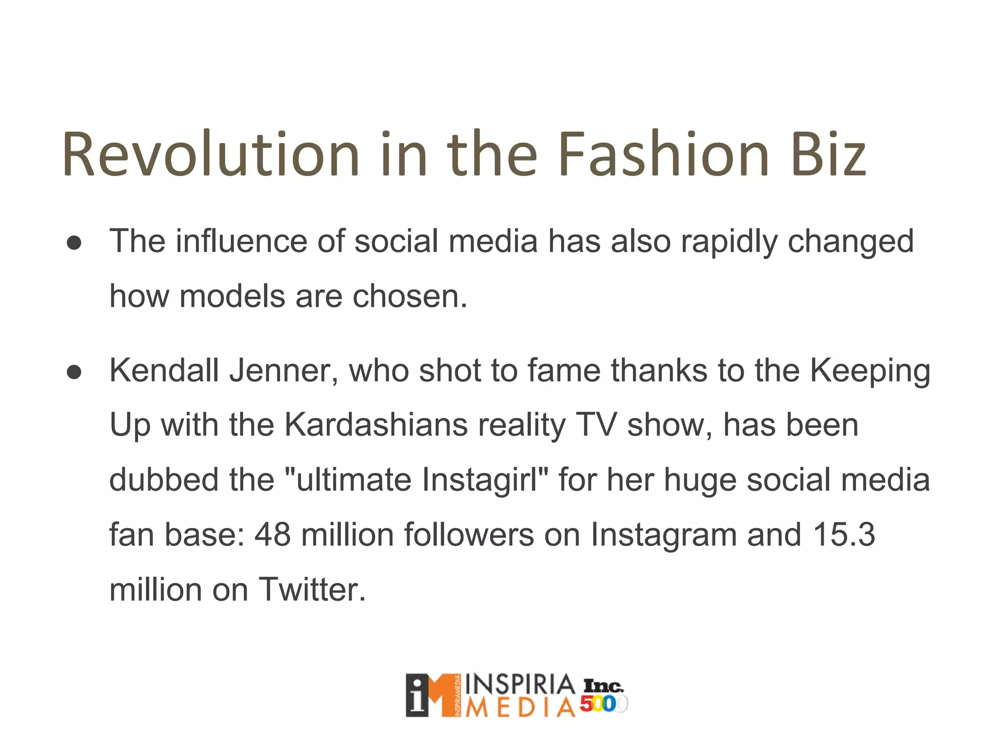 Revolution in the Fashion Biz
● The influence of social media has also rapidly changed
how models are chosen.
● Kendall Jenner, who shot to fame thanks to the Keeping
Up with the Kardashians reality TV show, has been
dubbed the "ultimate Instagirl" for her huge social media
fan base: 48 million followers on Instagram and 15.3
million on Twitter.
 