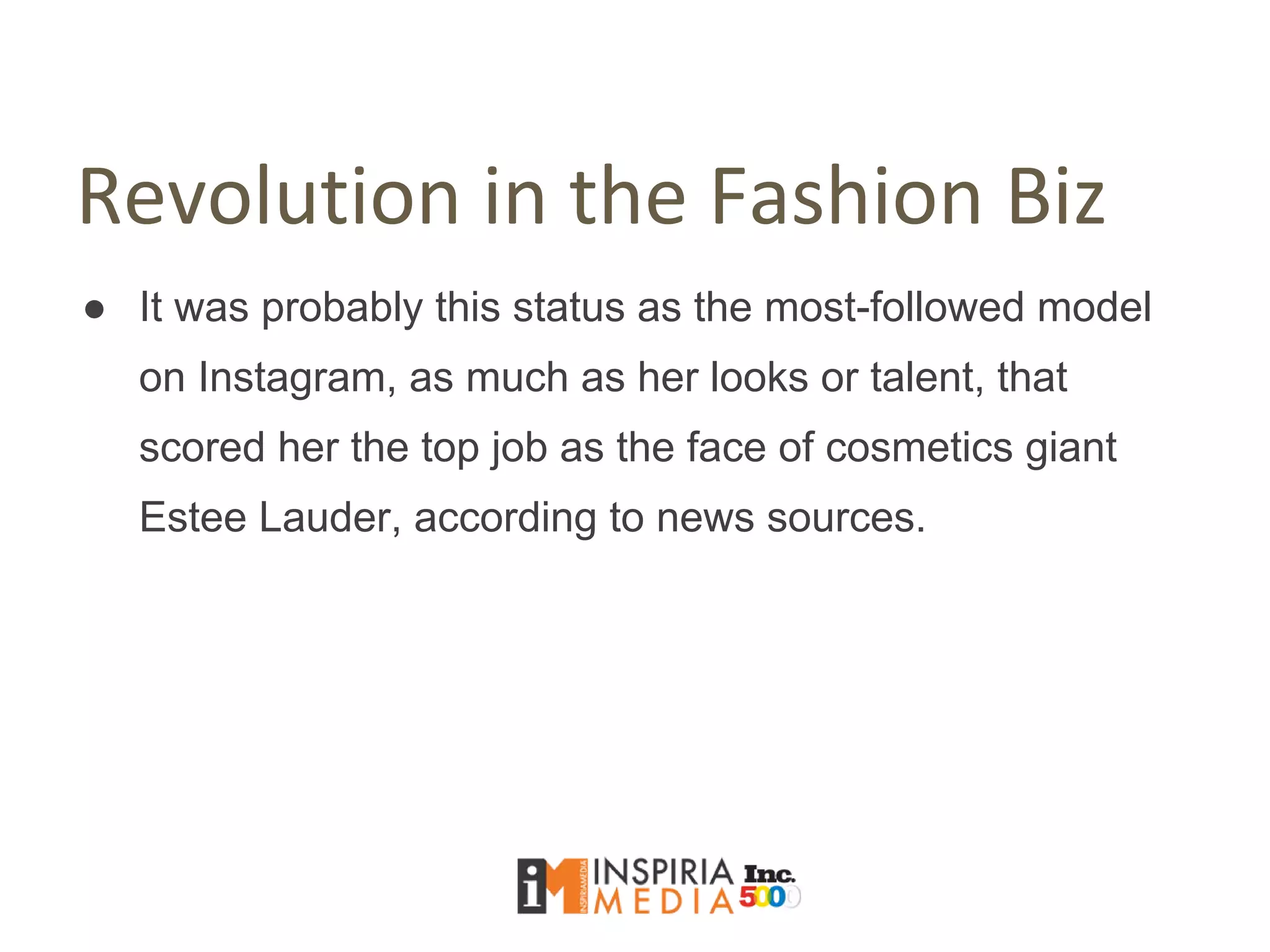 Revolution in the Fashion Biz
● It was probably this status as the most-followed model
on Instagram, as much as her looks or talent, that
scored her the top job as the face of cosmetics giant
Estee Lauder, according to news sources.
 