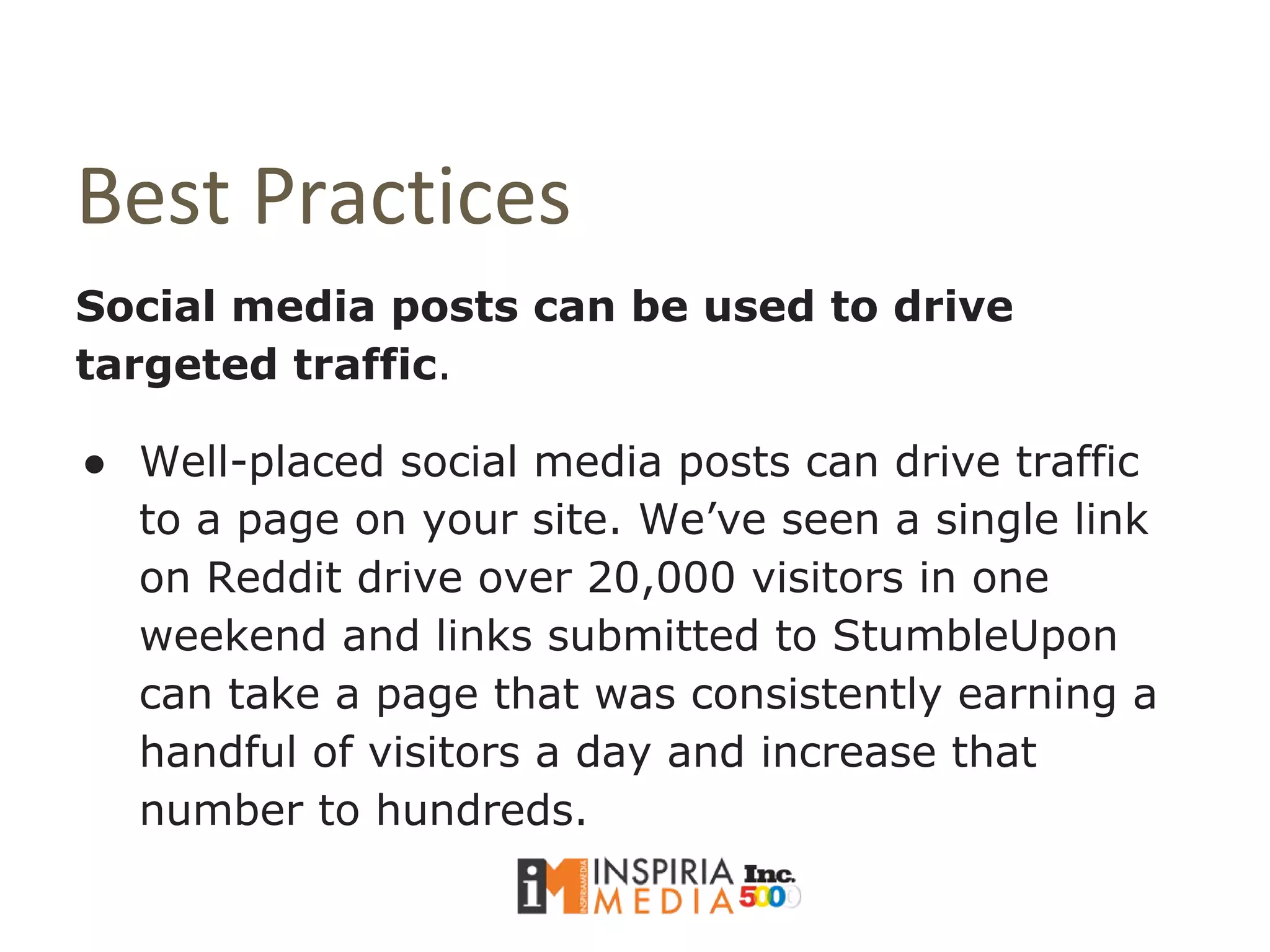 Best Practices
Social media posts can be used to drive
targeted traffic.
● Well-placed social media posts can drive traffic
to a page on your site. We’ve seen a single link
on Reddit drive over 20,000 visitors in one
weekend and links submitted to StumbleUpon
can take a page that was consistently earning a
handful of visitors a day and increase that
number to hundreds.
 