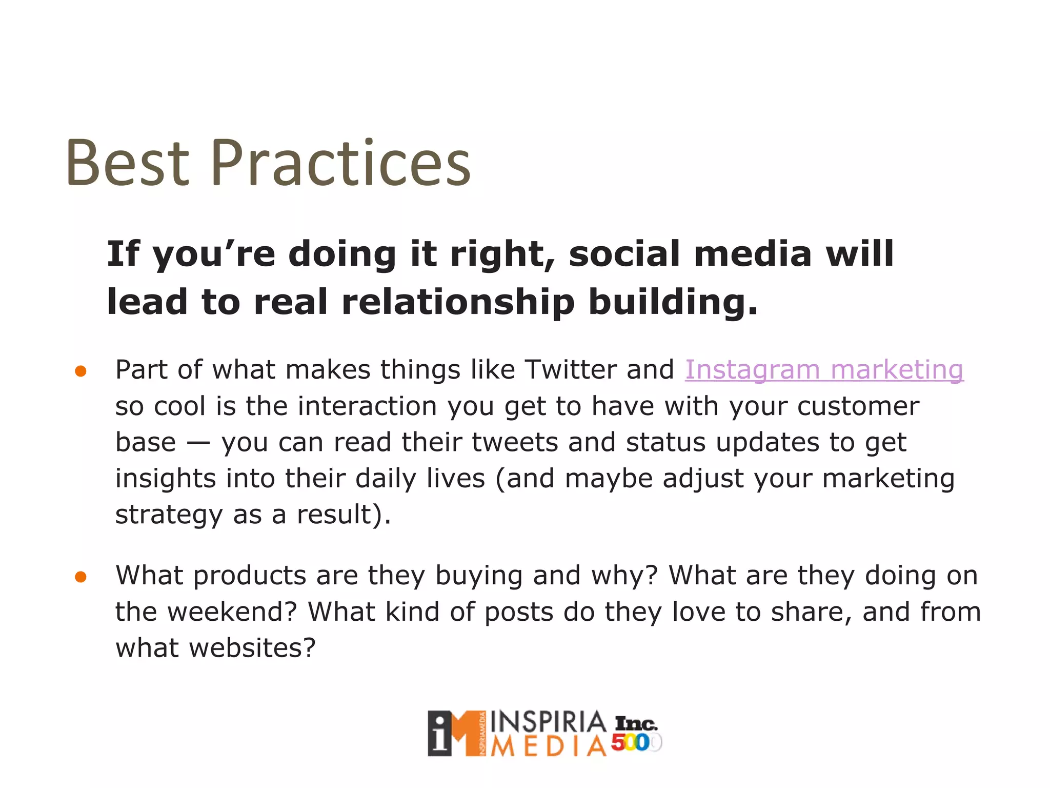 Best Practices
If you’re doing it right, social media will
lead to real relationship building.
● Part of what makes things like Twitter and Instagram marketing
so cool is the interaction you get to have with your customer
base — you can read their tweets and status updates to get
insights into their daily lives (and maybe adjust your marketing
strategy as a result).
● What products are they buying and why? What are they doing on
the weekend? What kind of posts do they love to share, and from
what websites?
 