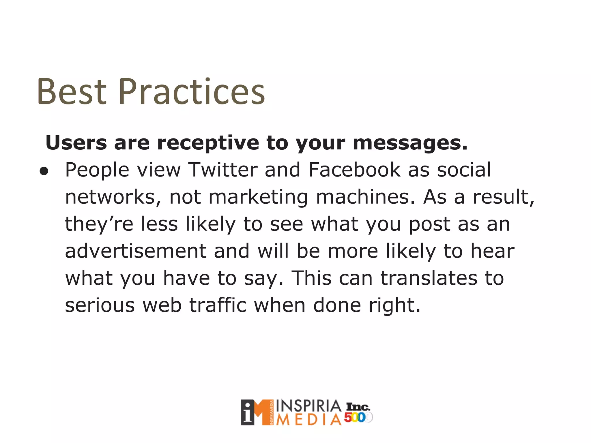 Best Practices
Users are receptive to your messages.
● People view Twitter and Facebook as social
networks, not marketing machines. As a result,
they’re less likely to see what you post as an
advertisement and will be more likely to hear
what you have to say. This can translates to
serious web traffic when done right.
 