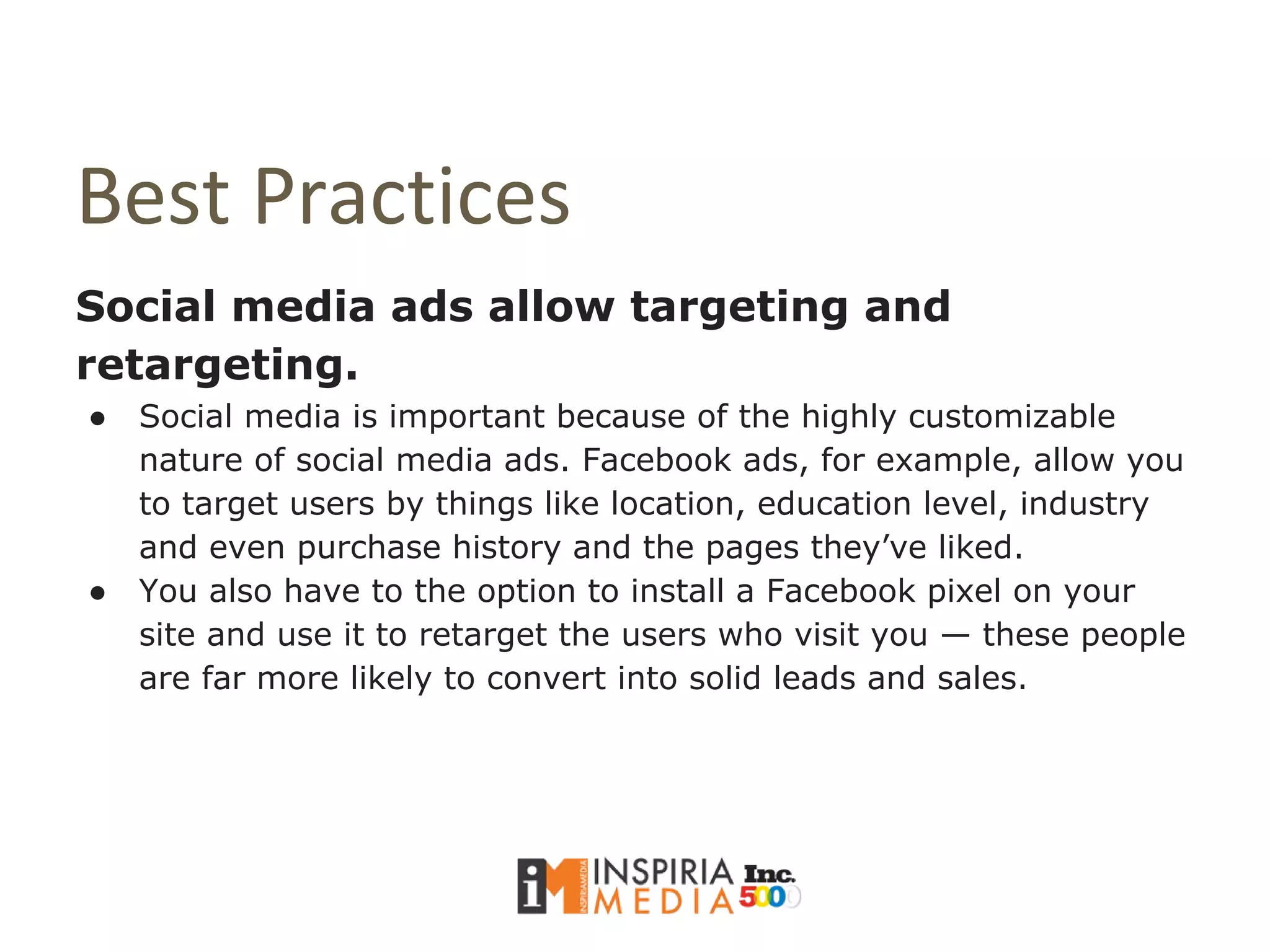Best Practices
Social media ads allow targeting and
retargeting.
● Social media is important because of the highly customizable
nature of social media ads. Facebook ads, for example, allow you
to target users by things like location, education level, industry
and even purchase history and the pages they’ve liked.
● You also have to the option to install a Facebook pixel on your
site and use it to retarget the users who visit you — these people
are far more likely to convert into solid leads and sales.
 